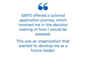 An image with text only. Text says 'GMTS offered a tailored application journey, which involved me in the decision making of how I would be assessed. This was an organisation that wanted to develop me as a future leader.'