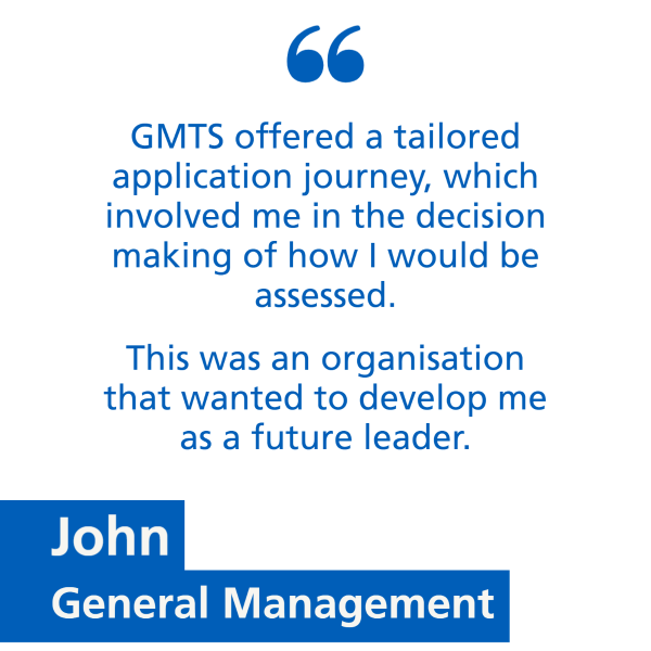 An image with text only. Text says 'GMTS offered a tailored application journey, which involved me in the decision making of how I would be assessed. This was an organisation that wanted to develop me as a future leader.' 'John, General Management'